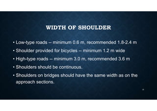 WIDTH OF SHOULDER
• Low-type roads -- minimum 0.6 m, recommended 1.8-2.4 m
• Shoulder provided for bicycles -- minimum 1.2 m wide
• High-type roads -- minimum 3.0 m, recommended 3.6 m
• Shoulders should be continuous.
• Shoulders on bridges should have the same width as on the
approach sections.
15
 