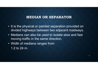 MEDIAN OR SEPARATOR
• It is the physical or painted separation provided on
divided highways between two adjacent roadways.
• Medians can also be used to isolate slow and fast
moving traffic in the same direction.
• Width of medians ranges from
1.2 to 24 m.
17
 