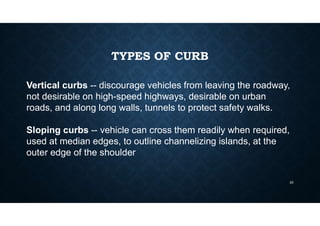 TYPES OF CURB
Vertical curbs -- discourage vehicles from leaving the roadway,
not desirable on high-speed highways, desirable on urban
roads, and along long walls, tunnels to protect safety walks.
Sloping curbs -- vehicle can cross them readily when required,
used at median edges, to outline channelizing islands, at the
outer edge of the shoulder.
23
 