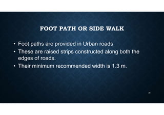 FOOT PATH OR SIDE WALK
• Foot paths are provided in Urban roads
• These are raised strips constructed along both the
edges of roads.
• Their minimum recommended width is 1.3 m.
25
 