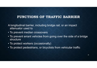 FUNCTIONS OF TRAFFIC BARRIER
A longitudinal barrier, including bridge rail, or an impact
attenuator used to
• To prevent median crossovers
• To prevent errant vehicles from going over the side of a bridge
structure
• To protect workers (occasionally)
• To protect pedestrians, or bicyclists from vehicular traffic
28
 