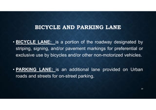 BICYCLE AND PARKING LANE
• BICYCLE LANE: is a portion of the roadway designated by
striping, signing, and/or pavement markings for preferential or
exclusive use by bicycles and/or other non-motorized vehicles.
• PARKING LANE: is an additional lane provided on Urban
roads and streets for on-street parking.
29
 