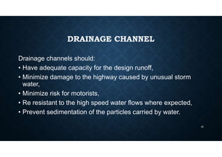 DRAINAGE CHANNEL
Drainage channels should:
• Have adequate capacity for the design runoff,
• Minimize damage to the highway caused by unusual storm
water,
• Minimize risk for motorists,
• Re resistant to the high speed water flows where expected,
• Prevent sedimentation of the particles carried by water.
32
 