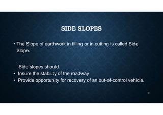 SIDE SLOPES
• The Slope of earthwork in filling or in cutting is called Side
Slope.
Side slopes should
• Insure the stability of the roadway
• Provide opportunity for recovery of an out-of-control vehicle.
33
 