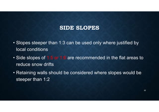 SIDE SLOPES
• Slopes steeper than 1:3 can be used only where justified by
local conditions
• Side slopes of 1:5 or 1:6 are recommended in the flat areas to
reduce snow drifts
• Retaining walls should be considered where slopes would be
steeper than 1:2
35
 