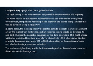 • Right ofWay. (page num 754 of garber &hoel)
The right of way is the total land area acquired for the construction of a highway.
The width should be sufficient to accommodate all the elements of the highway
cross section, any planned widening of the highway, and public-utility facilities that
will be installed along the highway.
In some cases, the side slopes may be located outside the right of way on easement
areas.The right of way for two-lane urban collector streets should be between 40
and 60 ft, whereas the desirable minimum for two-lane arterials is 84 ft. Right-of-way
widths for undivided four-lane arterials vary from 64 to 108 ft, whereas for divided
arterials, they range from about 120 to 300 ft, depending on the numbers of lanes
and whether frontage roads are included.
The minimum right-of-way widths for freeways depend on the number of lanes and
the existence of a frontage road.
7
 