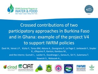 Crossed contributions of two
participatory approaches in Burkina Faso
and in Ghana: example of the project V4
to support IWRM policies
Daré W., Venot J.P , Kizito F., Torou BM, Aduna A., Zoungrana P., Le Page C. Jankowski F., Snyder
K., d’Aquino P., Kanton, Kambou M.,
and the interns: Gumah I., Lasiter K., Ouedraogo I., Sanou K., Siri Y., Sulemana T.
Stawicki S., Walaszek A.,,
 
