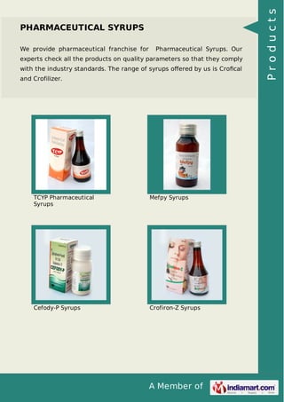 A Member of
PHARMACEUTICAL SYRUPS
We provide pharmaceutical franchise for Pharmaceutical Syrups. Our
experts check all the products on quality parameters so that they comply
with the industry standards. The range of syrups oﬀered by us is Croﬁcal
and Crofilizer.
TCYP Pharmaceutical
Syrups
Mefpy Syrups
Cefody-P Syrups Crofiron-Z Syrups
Products
 