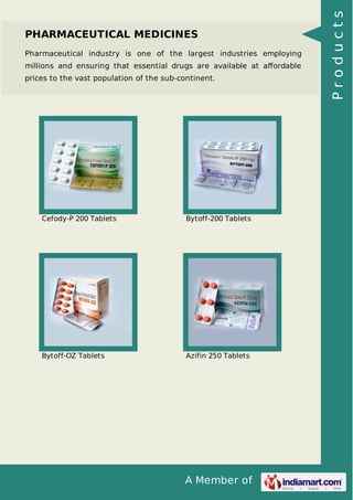 A Member of
PHARMACEUTICAL MEDICINES
Pharmaceutical industry is one of the largest industries employing
millions and ensuring that essential drugs are available at aﬀordable
prices to the vast population of the sub-continent.
Cefody-P 200 Tablets Bytoff-200 Tablets
Bytoff-OZ Tablets Azifin 250 Tablets
Products
 