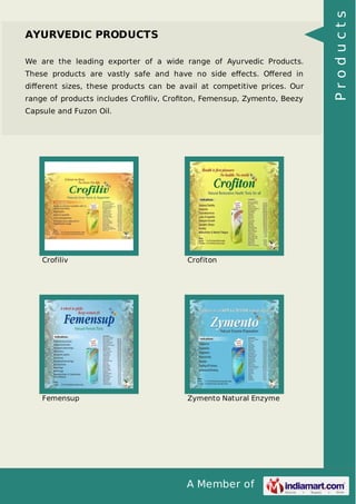 A Member of
AYURVEDIC PRODUCTS
We are the leading exporter of a wide range of Ayurvedic Products.
These products are vastly safe and have no side eﬀects. Oﬀered in
diﬀerent sizes, these products can be avail at competitive prices. Our
range of products includes Croﬁliv, Croﬁton, Femensup, Zymento, Beezy
Capsule and Fuzon Oil.
Crofiliv Crofiton
Femensup Zymento Natural Enzyme
Products
 