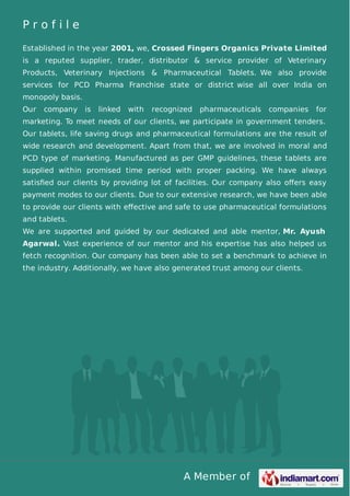 A Member of
P r o f i l e
Established in the year 2001, we, Crossed Fingers Organics Private Limited
is a reputed supplier, trader, distributor & service provider of Veterinary
Products, Veterinary Injections & Pharmaceutical Tablets. We also provide
services for PCD Pharma Franchise state or district wise all over India on
monopoly basis.
Our company is linked with recognized pharmaceuticals companies for
marketing. To meet needs of our clients, we participate in government tenders.
Our tablets, life saving drugs and pharmaceutical formulations are the result of
wide research and development. Apart from that, we are involved in moral and
PCD type of marketing. Manufactured as per GMP guidelines, these tablets are
supplied within promised time period with proper packing. We have always
satisﬁed our clients by providing lot of facilities. Our company also oﬀers easy
payment modes to our clients. Due to our extensive research, we have been able
to provide our clients with eﬀective and safe to use pharmaceutical formulations
and tablets.
We are supported and guided by our dedicated and able mentor, Mr. Ayush
Agarwal. Vast experience of our mentor and his expertise has also helped us
fetch recognition. Our company has been able to set a benchmark to achieve in
the industry. Additionally, we have also generated trust among our clients.
 