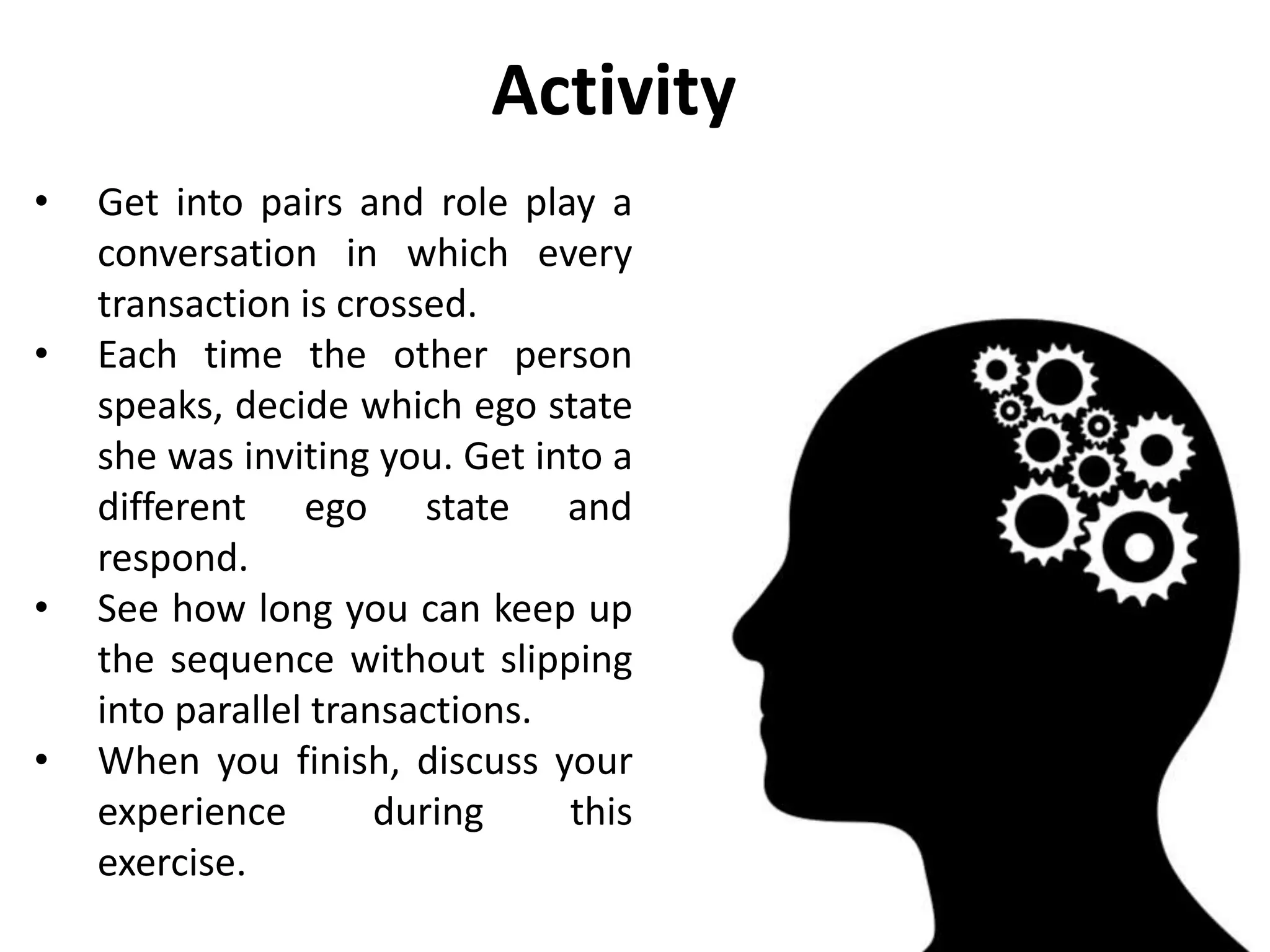 • Get into pairs and role play a
conversation in which every
transaction is crossed.
• Each time the other person
speaks, decide which ego state
she was inviting you. Get into a
different ego state and
respond.
• See how long you can keep up
the sequence without slipping
into parallel transactions.
• When you finish, discuss your
experience during this
exercise.
Activity
 