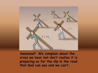 Awesome!! We complain about the
cross we bear but don’t realize it is
preparing us for the dip in the road
that God can see and we can’t.