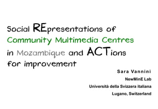 Social RE presentations of
Community Multimedia Centres
in Mozambique and   ACT ions
for improvement
                                   S a r a Va n n i n i
                                       NewMinE Lab
                    Università della Svizzera italiana
                                Lugano, Switzerland
 