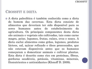 CROSSFIT E DIETA
 A dieta paleolítica é também conhecida como a dieta
do homem das cavernas. Esta dieta consiste de
alimentos que deveriam ter sido disponível para os
seres humanos antes do estabelecimento da
agricultura. Os principais componentes desta dieta
são animais e vegetais não cultivadas, tais como carne
magra, peixe, legumes, frutas, raízes, ovos e nozes. A
dieta exclui alimentos como grãos, legumes, produtos
lácteos, sal, açúcar refinado e óleos processados, que
não estavam disponíveis antes que os humanos
começaram a domesticar animais e cultivar plantas.
Esta dieta é descrito como rico em proteínas, fibras,
gorduras saudáveis, potássio, vitaminas, minerais,
fitonutrientes e antioxidantes (Klonoff D. 2009).
CROSSFIT
 