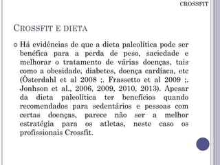 CROSSFIT E DIETA
 Há evidências de que a dieta paleolítica pode ser
benéfica para a perda de peso, saciedade e
melhorar o tratamento de várias doenças, tais
como a obesidade, diabetes, doença cardíaca, etc
(Österdahl et al 2008 ;. Frassetto et al 2009 ;.
Jonhson et al., 2006, 2009, 2010, 2013). Apesar
da dieta paleolítica ter benefícios quando
recomendados para sedentários e pessoas com
certas doenças, parece não ser a melhor
estratégia para os atletas, neste caso os
profissionais Crossfit.
CROSSFIT
 