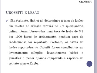 CROSSFIT E LESÃO
 Não obstante, Hak et al, determinou a taxa de lesões
em atletas de crossfit através de um questionário
online. Foram observadas uma taxa de lesão de 3,1
por 1000 horas de treinamento, nenhum caso de
rabdomiólise foi reportado. Portanto, as taxas de
lesões reportadas no Crossfit foram semelhantes ao
levantamento olímpico, levantamento básico e
ginástica e menor quando comparado a esportes de
contato como o Rugby.
CROSSFIT
 