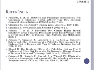 REFERÊNCIA
 Frassetto, L. et. al. .Metabolic and Physiologic Improvements from
Consuming a Paleolithic, Hunter gatherer Type Diet. European
Journal of Clinical Nutrition. 2009; 63, no.8:947–955.
 Glassman, G., et al. CrossFit training guide. CrossFit J. 2010; 1-115.
 Glassman, G. www.crossfit.com. CrossFit J. 2005; 40, 1-5.
 Jönsson, T. et al. A Paleolithic Diet Confers Higher Insulin
Sensitivity, Lower C reactive Protein and Lower Blood Pressure Than
a Cereal based Diet in Domestic Pigs. Nutrition and Metabolism.
2006; 3
 Jönsson T., Granfeldt Y, Lindeberg S, y Hallberg A. Subjective
Satiety and Other Experiences of a Paleolithic Diet Compared to a
Diabetes Diet in Patients with Type 2 Diabetes. Nutrition Journal.
2013; 12:105.
 Klonoff D. The Beneficial Effects of a Paleolithic Diet on Type 2
Diabetes and Other Risk Factors for Cardiovascular Disease. Journal
of Diabetes Science and Technology. 2009; 3, no.6: 1229–1232.
 Österdahl M., Kocturk T., Koochek A. y Wändell PE. Effects of a
short-term intervention with a paleolithic diet in healthy volunteers.
European Journal of Clinical Nutrition. 2008; 62, 682–685
CROSSFIT
 