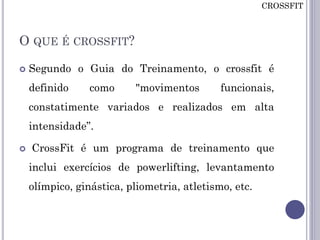 O QUE É CROSSFIT?
 Segundo o Guia do Treinamento, o crossfit é
definido como "movimentos funcionais,
constatimente variados e realizados em alta
intensidade”.
 CrossFit é um programa de treinamento que
inclui exercícios de powerlifting, levantamento
olímpico, ginástica, pliometria, atletismo, etc.
CROSSFIT
 