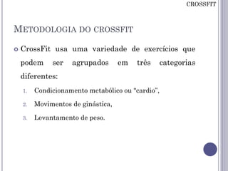 METODOLOGIA DO CROSSFIT
 CrossFit usa uma variedade de exercícios que
podem ser agrupados em três categorias
diferentes:
1. Condicionamento metabólico ou "cardio”,
2. Movimentos de ginástica,
3. Levantamento de peso.
CROSSFIT
 