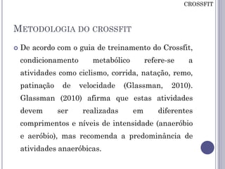 METODOLOGIA DO CROSSFIT
 De acordo com o guia de treinamento do Crossfit,
condicionamento metabólico refere-se a
atividades como ciclismo, corrida, natação, remo,
patinação de velocidade (Glassman, 2010).
Glassman (2010) afirma que estas atividades
devem ser realizadas em diferentes
comprimentos e níveis de intensidade (anaeróbio
e aeróbio), mas recomenda a predominância de
atividades anaeróbicas.
CROSSFIT
 