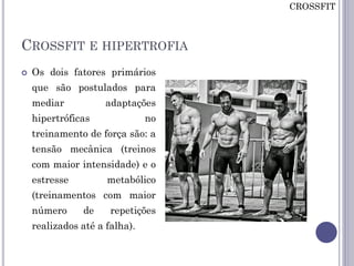 CROSSFIT E HIPERTROFIA
 Os dois fatores primários
que são postulados para
mediar adaptações
hipertróficas no
treinamento de força são: a
tensão mecânica (treinos
com maior intensidade) e o
estresse metabólico
(treinamentos com maior
número de repetições
realizados até a falha).
CROSSFIT
 