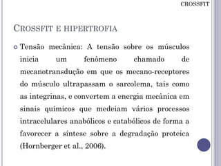 CROSSFIT E HIPERTROFIA
 Tensão mecânica: A tensão sobre os músculos
inicia um fenômeno chamado de
mecanotransdução em que os mecano-receptores
do músculo ultrapassam o sarcolema, tais como
as integrinas, e convertem a energia mecânica em
sinais químicos que medeiam vários processos
intracelulares anabólicos e catabólicos de forma a
favorecer a síntese sobre a degradação proteica
(Hornberger et al., 2006).
CROSSFIT
 