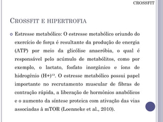 CROSSFIT E HIPERTROFIA
 Estresse metabólico: O estresse metabólico oriundo do
exercício de força é resultante da produção de energia
(ATP) por meio da glicólise anaeróbia, o qual é
responsável pelo acúmulo de metabólitos, como por
exemplo, o lactato, fosfato inorgânico e íons de
hidrogênio (H+)¹³. O estresse metabólico possui papel
importante no recrutamento muscular de fibras de
contração rápida, a liberação de hormônios anabólicos
e o aumento da síntese proteica com ativação das vias
associadas à mTOR (Loenneke et al., 2010).
CROSSFIT
 