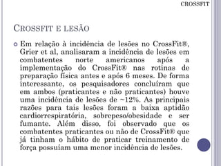 CROSSFIT E LESÃO
 Em relação à incidência de lesões no CrossFit®,
Grier et al, analisaram a incidência de lesões em
combatentes norte americanos após a
implementação do CrossFit® nas rotinas de
preparação física antes e após 6 meses. De forma
interessante, os pesquisadores concluíram que
em ambos (praticantes e não praticantes) houve
uma incidência de lesões de ~12%. As principais
razões para tais lesões foram a baixa aptidão
cardiorrespiratória, sobrepeso/obesidade e ser
fumante. Além disso, foi observado que os
combatentes praticantes ou não de CrossFit® que
já tinham o hábito de praticar treinamento de
força possuíam uma menor incidência de lesões.
CROSSFIT
 