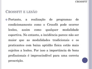 CROSSFIT E LESÃO
 Portanto, a realização de programas de
condicionamento como o Crossfit pode ocorrer
lesões, assim como qualquer modalidade
esportiva. No entanto, a incidência parece não ser
maior que as modalidades tradicionais e os
praticantes com baixa aptidão física estão mais
sujeitos a lesões. Por isso a importância de bons
profissionais é imprescindível para uma correta
prescrição.
CROSSFIT
 