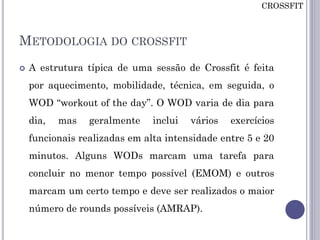 METODOLOGIA DO CROSSFIT
 A estrutura típica de uma sessão de Crossfit é feita
por aquecimento, mobilidade, técnica, em seguida, o
WOD “workout of the day”. O WOD varia de dia para
dia, mas geralmente inclui vários exercícios
funcionais realizadas em alta intensidade entre 5 e 20
minutos. Alguns WODs marcam uma tarefa para
concluir no menor tempo possível (EMOM) e outros
marcam um certo tempo e deve ser realizados o maior
número de rounds possíveis (AMRAP).
CROSSFIT
 