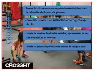- Técnica de entrenamiento que engloba diversas disciplinas como
la halterofilia, el atletismo y la gimnasia.
- Es también conocido como WOD (Work of the Day). Trabajo
del día.
- Consta de ejercicios funcionales, variados y que requieren de una
alta intensidad en su ejecución.
- Puede ser practicado por cualquier persona de cualquier edad.
 