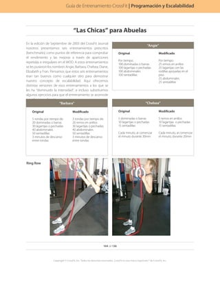 En la edición de Septiembre de 2003 del CrossFit Journal
nosotros presentamos seis entrenamientos prescritos
(benchmarks) como puntos de referencia para comprobar
el rendimiento y las mejoras a través de apariciones
repetidas e irregulares en el WOD. A estos entrenamientos
se les pusieron los nombres Angie, Barbara, Chelsea, Diane,
Elizabeth y Fran. Pensamos que estos seis entrenamientos
eran tan buenos como cualquier otro para demostrar
nuestro concepto de escalabilidad. Aquí ofrecemos
distintas versiones de esos entrenamientos a los que se
les ha “disminuido la intensidad”, e incluso substituimos
algunos ejercicios para que el entrenamiento se acomode
a cualquier audiencia.
“Angie”
Original
Por tiempo:
100 dominadas o barras
100 lagartijas o pechadas
100 abdominales
100 sentadillas
Modificado
Por tiempo:
25 remos en anillos
25 lagartijas con las
rodillas apoyadas en el
piso
25 abdominales
25 sentadillas
“Barbara”
Original
5 rondas por tiempo de:
20 dominadas o barras
30 lagartijas o pechadas
40 abdominales
50 sentadillas
3 minutos de descanso
entre rondas
Modificado
3 rondas por tiempo de:
20 remos en anillos
30 lagartijas o pechadas
40 abdominales
50 sentadillas
3 minutos de descanso
entre rondas
“Chelsea”
Original
5 dominadas o barras
10 lagartijas o pechadas
15 sentadillas
Cada minuto, al comenzar
el minuto durante 30min
Modificado
5 remos en anillos
10 lagartijas o pechadas
15 sentadillas
Cada minuto, al comenzar
el minuto, durante 20min
Ring Row
Programación y Graduación
104 de 136
Copyright © CrossFit, Inc. Todos los derechos reservados. CrossFit es una marca registrada ® de CrossFit, Inc.
Guía de Entrenamiento CrossFit | Programación y Escalabilidad
“Las Chicas” para Abuelas
 
