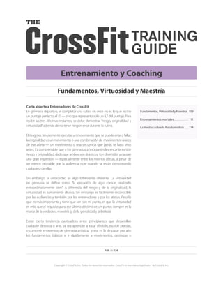 109 de 136
Copyright © CrossFit, Inc. Todos los derechos reservados. CrossFit es una marca registrada ® de CrossFit, Inc.
Entrenamiento y Coaching
Fundamentos,VirtuosidadyMaestría. . 109
Entrenamientos mortales.  .  .  .  .  .  .  .  .  .  .  . 111
La Verdad sobre la Rabdomiólisis.  .  .  . 114
Carta abierta a Entrenadores de CrossFit
En gimnasia deportiva, el completar una rutina sin error no es lo que recibe
un puntaje perfecto, el 10 — sino que representa solo un 9,7 del puntaje. Para
recibir las tres décimas restantes, se debe demostrar “riesgo, originalidad y
virtuosidad” además de no tener ningún error durante la rutina.
El riesgo es simplemente ejecutar un movimiento que se puede errar o fallar;
la originalidad es un movimiento o una combinación de movimientos únicos
de ese atleta — un movimiento o una secuencia que jamás se haya visto
antes. Es comprensible que a los gimnastas principiantes les encante exhibir
riesgo y originalidad, dado que ambos son drásticos, son divertidos y causan
una gran impresión — especialmente entre los mismos atletas, a pesar de
ser menos probable que la audiencia note cuando se están demostrando
cualquiera de ellas.
Sin embargo, la virtuosidad es algo totalmente diferente. La virtuosidad
en gimnasia se define como “la ejecución de algo común, realizado
extraordinariamente bien”. A diferencia del riesgo y de la originalidad, la
virtuosidad es sumamente elusiva. Sin embargo es fácilmente reconocible
por las audiencias y también por los entrenadores y por los atletas. Pero lo
que es más importante y tiene que ver con mi punto, es que la virtuosidad
es más que el requisito para ese último décimo de un punto; siempre es la
marca de la verdadera maestría (y de la genialidad y la belleza).
Existe cierta tendencia cautivadora entre principiantes que desarrollan
cualquier destreza o arte, ya sea aprender a tocar el violín, escribir poesías,
o competir en eventos de gimnasia artística, y esa es la de pasar por alto
los fundamentos básicos e ir rápidamente a movimientos, destrezas o
Fundamentos, Virtuosidad y Maestría
 