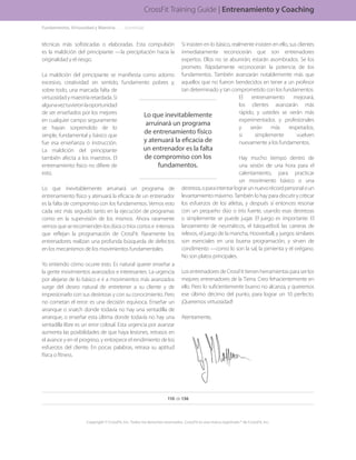 Si insisten en lo básico, realmente insisten en ello, sus clientes
inmediatamente reconocerán que son entrenadores
expertos. Ellos no se aburrirán; estarán asombrados. Se los
prometo. Rápidamente reconocerán la potencia de los
fundamentos. También avanzarán notablemente más que
aquellos que no fueron bendecidos en tener a un profesor
tan determinado y tan comprometido con los fundamentos.
El entrenamiento mejorará,
los clientes avanzarán más
rápido, y ustedes se verán más
experimentados y profesionales
y serán más respetados,
si simplemente vuelven
nuevamente a los fundamentos.
Hay mucho tiempo dentro de
una sesión de una hora para el
calentamiento, para practicar
un movimiento básico o una
destreza,oparaintentarlograrunnuevorécordpersonaloun
levantamiento máximo. También lo hay para discutir y criticar
los esfuerzos de los atletas, y después sí entonces resonar
con un pequeño dúo o trío fuerte, usando esas destrezas
o simplemente se puede jugar. El juego es importante. El
lanzamiento de neumáticos, el básquetbol, las carreras de
relevos, el juego de la mancha, Hooverball, y juegos similares
son esenciales en una buena programación, y sirven de
condimento —como lo son la sal, la pimienta y el orégano.
No son platos principales.
LosentrenadoresdeCrossFittienenherramientasparaserlos
mejores entrenadores de la Tierra. Creo fehacientemente en
ello. Pero lo suficientemente bueno no alcanza, y queremos
ese último décimo del punto, para lograr un 10 perfecto.
¡Queremos virtuosidad!
Atentamente,
Fundamentos, Virtuosidad y Maestría.. . . . . .(continúa)
110 de 136
Copyright © CrossFit, Inc. Todos los derechos reservados. CrossFit es una marca registrada ® de CrossFit, Inc.
CrossFit Training Guide | Entrenamiento y Coaching
técnicas más sofisticadas o elaboradas. Esta compulsión
es la maldición del principiante —la precipitación hacia la
originalidad y el riesgo.
La maldición del principiante se manifiesta como adorno
excesivo, creatividad sin sentido, fundamento pobres y,
sobre todo, una marcada falta de
virtuosidadymaestríaretardada.Si
algunaveztuvieronlaoportunidad
de ser enseñados por los mejores
en cualquier campo seguramente
se hayan sorprendido de lo
simple, fundamental y básico que
fue esa enseñanza o instrucción.
La maldición del principiante
también afecta a los maestros. El
entrenamiento físico no difiere de
esto.
Lo que inevitablemente arruinará un programa de
entrenamiento físico y atenuará la eficacia de un entrenador
es la falta de compromiso con los fundamentos. Vemos esto
cada vez más seguido tanto en la ejecución de programas
como en la supervisión de los mismos. Ahora raramente
vemosqueserecomiendenlosdúosotríoscortose intensos
que reflejan la programación de CrossFit. Raramente los
entrenadores realizan una profunda búsqueda de defectos
en los mecanismos de los movimientos fundamentales.
Yo entiendo cómo ocurre esto. Es natural querer enseñar a
la gente movimientos avanzados e interesantes. La urgencia
por alejarse de lo básico e ir a movimientos más avanzados
surge del deseo natural de entretener a su cliente y de
impresionarlo con sus destrezas y con su conocimiento. Pero
no cometan el error: es una decisión equívoca. Enseñar un
arranque o snatch donde todavía no hay una sentadilla de
arranque, o enseñar esta última donde todavía no hay una
sentadilla libre es un error colosal. Esta urgencia por avanzar
aumenta las posibilidades de que haya lesiones, retrasos en
el avance y en el progreso, y entorpece el rendimiento de los
esfuerzos del cliente. En pocas palabras, retrasa su aptitud
física o fitness.
Lo que inevitablemente
arruinará un programa
de entrenamiento físico
y atenuará la eficacia de
un entrenador es la falta
de compromiso con los
fundamentos.
 