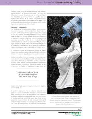 El Doctor Ray recomienda beber agua después de
cada entrenamiento para drenar la mioglobina de los
riñones. También es importante consumir alimentos para
prevenir una hiponatremia, que puede ocurrir cuando se
desgasta todo el sodio del sistema.
CrossFit Training Guide | Entrenamiento y Coaching
También puede ocurrir en aquellas personas que padecen
alergias graves a las picaduras de abejas y en casos de
infecciones masivas. Ocasionalmente se observan casos
en deportistas, y particularmente en aquellos que se
deshidrataron después de un ejercicio prolongado estando
expuestos a altas temperaturas. Yo trabajo en la región norte
de Arizona y lo observo comúnmente en gente que ha estado
haciendo excursionismo en el Gran Cañón.
Síntomas y Tratamiento
Los síntomas de la rabdomiólisis incluyen fuertes dolores
musculares, náuseas y vómitos, calambres abdominales y,
en casos fuertes, orina de color rojo oscuro tipo “Coca-Cola”.
El color de la orina se debe a la mioglobina, que es la misma
molécula que le da el color rojo a la carne. La rabdomiólisis
se diagnostica cuando un paciente, con una historia médica
apropiada, tiene altos niveles de otra molécula llamada
creatina-fosfocinasa, también conocida como CK o CPK por sus
siglas en inglés. El CPK es más fácil de medir en la sangre que
la mioglobina y generalmente se usa como un indicador de
rabdomiólisis, aunque es la mioglobina la que causa el daño.
El tratamiento consiste de una generosa cantidad de fluidos
intravenosos que diluyen y drenar la mioglobina a través de los
riñones. En los peores casos, los pacientes pueden necesitar
diálisis mientras los riñones se recuperan. La muerte, aunque
no es común, puede resultar cuando la falla de los riñones
causa desequilibrios en los electrólitos usuales, que pueden
a su vez causar arritmias o trastornos cardíacos. La mayoría
de los pacientes se recuperan totalmente después de ser
rehidratados con fluidos por vía intravenosa que puede ser
durante horas hasta una semana aproximadamente, según la
severidad del caso.
El síndrome compartimental se observa ocasionalmente
junto con casos de rabdomiólisis. El síndrome compartimental
surge cuando algún sector de tejido blando queda revestido
en tejidos conjuntivos no expansibles y se hincha tanto que
la presión excede la presión de sangre que circula en los
pequeños capilares dentro de ese compartimento. La El
síndrome compartimental se observa ocasionalmente junto
con casos de rabdomiólisis. El síndrome compartimental
En términos reales, el riesgo
de padecer rabdomiólisis
seria existe, pero es bajo.
115 de 123
 