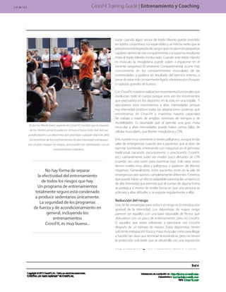 CrossFit Training Guide | Entrenamiento y Coaching
No hay forma de separar
la efectividad del entrenamiento
de todos los riesgos que hay.
Un programa de entrenamientos
totalmente seguro está condenado
a producir sedentarios únicamente.
La seguridad de los programas
de fuerza y de acondicionamiento en
general, incluyendo los
entrenamientos
CrossFit, es muy buena...
El doctor Ahmik Jones, experto en CrossFitt, escribió que la mayoría
de los clientes jamás lo padecen, incluso si hacen todo mal. Aún así,
puede pasarle a un deportista que practique cualquier deporte, pero
los beneficios de los entrenamientos de alta intensidad sobrepasan
por un gran margen los riesgos, que pueden ser minimizados con un
entrenamiento cuidadoso.
surge cuando algún sector de tejido blando queda revestido
en tejidos conjuntivos no expansibles y se hincha tanto que la
presiónexcedelapresióndesangrequecirculaenlospequeños
capilares dentro de ese compartimento. La isquemia resultante
mata al tejido blando involucrado. Cuando este tejido blando
es músculo, la mioglobina puede volver a esparcirse en el
torrente sanguíneo El síndrome Compartimental ocurre más
comúnmente en los compartimentos musculares de las
extremidades, y pudiera ser resultado del ejercicio intenso, a
pesardeestarmáscomúnmenteligadoalesionesporchoques
o rupturas grandes de huesos..
ConCrossFit,nosotrosrealizamosmovimientosfuncionalesque
involucran todo el cuerpo porque esos son los movimientos
que precisamos en los deportes, en la vida, en una batalla. Y
ejecutamos esos movimientos a altas intensidades porque
esa intensidad produce todas las adaptaciones positivas que
encontramos en Cross-Fit y maximiza nuestra capacidad
de trabajo a través de amplios dominios de tiempos y de
modalidades. Es razonable que al ejercitar una gran masa
muscular a altas intensidades pueda haber ciertas fallas de
células musculares, que liberen mioglobina y CPK.
Esto sucede muy raramente a niveles peligrosos, aunque en las
salas de emergencias cuando veo a pacientes que acaban de
ejercitar (corriendo, entrenando con máquinas en el gimnasio
tradicional, haciendo excursionismo o practicando CrossFit,
etc.) rutinariamente suelo ver niveles poco elevados de CPK
(cuando veo una razón para examinar eso). Solo raras veces
tienen niveles muy altos y peligrosos o padecen de efectos
negativos. Generalmente, estos pacientes están en la sala de
emergencias por razones completamente diferentes. Creemos
que puede haber un efecto adaptable para regular un ejercicio
de alta intensidad que permita que el cuerpo de alguna forma
se proteja a sí mismo de similar forma en que una persona se
aclimata a altas altitudes si se expone regularmente a ellas.
Reducción del riesgo
Una de las estrategias para reducir el riesgo es la introducción
gradual de la intensidad. Los deportistas de mayor riesgo
parecen ser aquellos con una base razonable de fitness que
obtuvieron con un poco de entrenamiento, pero no CrossFit.
O aquellos que están volviendo a ejercitarse con CrossFit
después de un tiempo de reposo. Estos deportistas tienen
suficiente preparación física y masa muscular como para llegar
a hacerlo tan duro que terminan lesionándose, pero no tienen
la protección suficiente que se desarrolla con una exposición
116 de 123
 