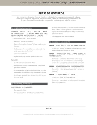 PRESS DE HOMBROS
Los elementos claves del Press de Hombros, y de todos los levantamientos sobre la cabeza,
son la posición inicial, la posición por encima de la cabeza, el vientre firme, y la trayectoria de
la barra. Estos son fundamentales en todos los levantamientos sobre la cabeza.
1.	ENSEÑAR EL MOVIMIENTO
POSICIÓN INICIAL (ESTA POSICIÓN INICIAL
ES EXACTAMENTE LA MISMA PARA LOS TRES
LEVANTAMIENTOS POR ENCIMA DE LA CABEZA):
•	 Posición de los pies = ancho de cadera
•	 Manos por fuera de los hombros
•	 Barra en frente, sobre el “estante” o “rack” creado por los
hombros
•	 Codos abajo y al frente de la barra; los codos están mas
abajo que en la sentadilla frontal
•	 Zona media contraída
•	 Agarre cerrado, con pulgares alrededor de la barra
Ejecución:
•	 La indicación para la acción es “Press”
•	 Impulso desde talones; mantener todo el cuerpo firme;
panza bien contraída
•	 La barra viaja directo hacia arriba hasta quedar los codos
bloqueados, con hombros activos, justo sobre la cabeza
•	 La cabeza se ajusta a la barra (la trayectoria de la barra es
una línea recta)
2.	OBSERVAR EL MOVIMIENTO
PUNTOS CLAVE DE DESEMPEÑO:
•	 Buena posición inicial
•	 Firmeza constante en el medio torso, costillas firmes
Enseñar, Observar, Corregir los 9 movimientos
123 de 136
Copyright © CrossFit, Inc. Todos los derechos reservados. CrossFit es una marca registrada ® de CrossFit, Inc..
CrossFit Training Guide | Enseñar, Observar, Corregir Los 9 Movimientos
•	 Hombros activos y sobre la cabeza en la parte superior del
Press; “sobre la cabeza” significa que la barra está arriba
o justo detrás del arco del pie, con el ángulo del hombro
totalmente abierto
•	 La barra viaja en línea recta hacia arriba
3.	CORREGIR EL MOVIMIENTO
ERROR – BARRA POR DELANTE DEL PLANO FRONTAL.
•	 Corrección – Empujar hacia arriba y jalar la barra hacia atrás
a medida que llega arriba de la cabeza.
ERROR – INCLINACIÓN HACIA ATRÁS, COSTILLAS
SOBRESALIENTES.
•	 Corrección – Contraer los abdominales / cerrar la caja
torácica (asegúrate de revisar de nuevo la posición por
encima de la cabeza después de realizar esta corrección).
ERROR – HOMBROS PASIVOS O CODOS DOBLADOS.
•	 Corrección – Indicar “¡Empuja hacia arriba!” “Hombros en
las orejas”.
ERROR – LA BARRA RODEA LA CABEZA.
•	 Corrección – Mover la cabeza hacia atrás.
•	 Corrección – Examinar que los codos no estén demasiado
bajos en la preparación.
 