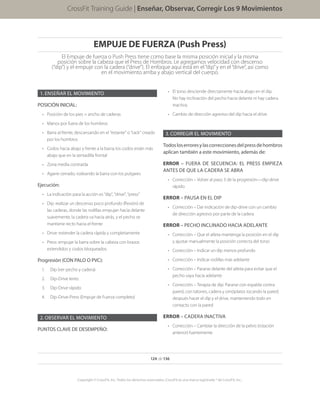 EMPUJE DE FUERZA (Push Press)
El Empuje de fuerza o Push Press tiene como base la misma posición inicial y la misma
posición sobre la cabeza que el Press de Hombros. Le agregamos velocidad con descenso
(“dip”) y el empuje con la cadera (“drive”). El enfoque aquí está en el“dip”y en el“drive”, así como
en el movimiento arriba y abajo vertical del cuerpo.
1.	ENSEÑAR EL MOVIMIENTO
POSICIÓN INICIAL:
•	 Posición de los pies = ancho de caderas
•	 Manos por fuera de los hombros
•	 Barra al frente, descansando en el “estante” o “rack” creado
por los hombros
•	 Codos hacia abajo y frente a la barra; los codos están más
abajo que en la sentadilla frontal
•	 Zona media contraída
•	 Agarre cerrado, rodeando la barra con los pulgares
Ejecución:
•	 La indicación para la acción es “dip”, “drive”, “press”
•	 Dip: realizar un descenso poco profundo (flexión) de
las caderas, donde las rodillas empujan hacia delante
suavemente, la cadera va hacia atrás, y el pecho se
mantiene recto hacia el frente
•	 Drive: extender la cadera rápida y completamente
•	 Press: empujar la barra sobre la cabeza con brazos
extendidos y codos bloqueados
Progresión (CON PALO O PVC):
1.	 Dip (ver pecho y cadera)
2.	 Dip-Drive lento
3.	 Dip-Drive rápido
4.	 Dip-Drive-Press (Empuje de Fuerza completo)
2.	OBSERVAR EL MOVIMIENTO
PUNTOS CLAVE DE DESEMPEÑO:
Enseñar, Observar, Corregir los 9 movimientos
124 de 136
Copyright © CrossFit, Inc. Todos los derechos reservados. CrossFit es una marca registrada ® de CrossFit, Inc..
CrossFit Training Guide | Enseñar, Observar, Corregir Los 9 Movimientos
•	 El torso desciende directamente hacia abajo en el dip.
No hay inclinación del pecho hacia delante ni hay cadera
inactiva.
•	 Cambio de dirección agresivo del dip hacia el drive.
3.	CORREGIR EL MOVIMIENTO
Todosloserroresylascorreccionesdelpressdehombros
aplican también a este movimiento, además de:
ERROR – FUERA DE SECUENCIA: EL PRESS EMPIEZA
ANTES DE QUE LA CADERA SE ABRA
•	 Corrección – Volver al paso 3 de la progresión—dip-drive
rápido
ERROR – PAUSA EN EL DIP
•	 Corrección – Dar indicación de dip-drive con un cambio
de dirección agresivo por parte de la cadera
ERROR – PECHO INCLINADO HACIA ADELANTE
•	 Corrección – Que el atleta mantenga la posición en el dip
y ajustar manualmente la posición correcta del torso
•	 Corrección – Indicar un dip menos profundo
•	 Corrección – Indicar rodillas más adelante
•	 Corrección – Pararse delante del atleta para evitar que el
pecho vaya hacia adelante
•	 Corrección – Terapia de dip: Pararse con espalda contra
pared, con talones, cadera y omóplatos tocando la pared;
después hacer el dip y el drive, manteniendo todo en
contacto con la pared
ERROR – CADERA INACTIVA
•	 Corrección – Cambiar la dirección de la pelvis (rotación
anterior) fuertemente
 