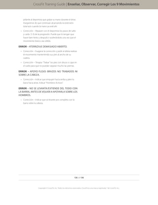 126 de 136
Copyright © CrossFit, Inc. Todos los derechos reservados. CrossFit es una marca registrada ® de CrossFit, Inc..
CrossFit Training Guide | Enseñar, Observar, Corregir Los 9 Movimientos
pídanle al deportista que golpe su mano durante el drive.
Asegúrense de que continúan alcanzando la extensión
total aún cuando la mano ya esté ahí.
•	 Corrección – Repasen con el deportista los pasos de salto
y caída (1-3) de la progresión. Puede que lo tengan que
hacer bien lento y después ir acelerándolo una vez que el
movimiento básico sea sólido.
ERROR – ATERRIZAJE DEMASIADO ABIERTO.
•	 Corrección – Exagerar la corrección y pedir al atleta realizar
el movimiento manteniendo sus pies al ancho de su
cadera.
•	 Corrección – Terapia: “Trabar” los pies con discos o cajas en
el suelo para que no puedan separar mucho las piernas.
ERROR – APOYO FLOJO: BRAZOS NO TRABADOS NI
SOBRE LA CABEZA.
•	 Corrección – Indicar que empujen hacia arriba y jalen la
barra hacia atrás. Indicar “Hombros Activos”.
ERROR – NO SE LEVANTA/EXTIENDE DEL TODO CON
LA BARRA, ANTES DE VOLVER A APOYARLA SOBRE LOS
HOMBROS.
•	 Corrección – Indicar que se levante por completo con la
barra sobre la cabeza.
 