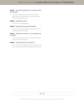 130 de 136
Copyright © CrossFit, Inc. Todos los derechos reservados. CrossFit es una marca registrada ® de CrossFit, Inc..
CrossFit Training Guide | Enseñar, Observar, Corregir Los 9 Movimientos
ERROR – DESCENSO INCORRECTO (CADERAS ANTES
QUE BRAZOS).
•	 Corrección – Desaceleren el movimiento, primero los
brazos, después la cadera, después las piernas; después
volver a aumentar la velocidad.
ERROR – DEMASIADO LENTO.
•	 Corrección - Indicar “¡Más rápido!”
ERROR – SEGMENTACIÓN DEL MOVIMIENTO.
•	 Corrección – Indicar que aceleren el movimiento o den un
salto para quitar la barra del piso.
ERROR – PÉRDIDA DE CONTROL Y DE EQUILIBRIO DE
LA BARRA.
•	 Corrección –Abrir el agarre un poco. Asegurarse de que el
agarre sea simétrico en la barra.
ERROR – CHOQUE CONTRA LAS RODILLAS
•	 Corrección – Acercar el agarre entre manos y asegurarse de
que la cadera no esté demasiado baja en la posición inicial.
 
