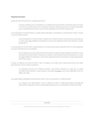 135 de 136
Copyright © CrossFit, Inc. Todos los derechos reservados. CrossFit es una marca registrada ® de CrossFit, Inc.
Preguntas frecuentes
¿Puedo dar clases de CrossFit con un Diploma de Nivel 1?
Si está en una filial actual, un entrenador con un Diploma de CrossFit de Nivel 1 puede dar clases de CrossFit.
Si no está en una filial actual, como un gimnasio comercial, obviamente puede usar lo que ha aprendido,
pero no puede llamarlo CrossFit ni usar las marcas registradas de CrossFit de ninguna forma.
Si soy Entrenador de CrossFit de Nivel 1, ¿puedo realizar publicidad o comercializar un entrenamiento similar a CrossFit
sin usar el nombre CrossFit?
Como Entrenador de CrossFit de Nivel 1, puede usar el método CrossFit y puede entrenar a personas por
su cuenta, pero solo la afiliación le da derecho a usar la marca registrada CrossFit para describir su propia
programación.
Si soy Entrenador de CrossFit Nivel 1, ¿puedo decirles a mis clientes que estamos haciendo CrossFit sin hacer publicidad
en ningún material escrito o de marketing?
No. El marketing boca a boca del entrenamiento CrossFit no está permitido sin afiliarse previamente. Como
Entrenador de CrossFit de Nivel 1, puede usar el método CrossFit y puede entrenar a personas por su cuenta,
pero solo la afiliación le da derecho a usar la marca registrada CrossFit para describir su propia programación,
incluso boca a boca.
Si tengo un Diploma de CrossFit de Nivel 1, pero no trabajo en una filial, ¿cómo puedo promocionar que realizo
entrenamiento CrossFit sin abrir un gimnasio?
Un entrenador personal con un Diploma de Nivel 1 que entrena a clientes en un lugar que no cuenta
con afiliación (por ejemplo: su casa, gimnasios comerciales) no puede usar la marca registrada CrossFit sin
afiliarse. Ver arriba.
¿Es posible realizar publicidad de entrenamiento CrossFit si soy un entrenador en una filial existente?
Sí, si trabaja en una filial existente y tiene un Diploma de Nivel 1, la filial puede realizar publicidad del
entrenamiento registrado CrossFit y usted puede publicitar que es un entrenador de CrossFit en esa filial.
 