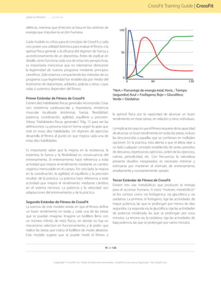 Percentoftotalenergy
Time (seconds)
Phosphagen Glycolytic Oxidative
*Vert.= Porcentaje de energía total; Horiz..: Tiempo
(segundos) Azul = Fosfágeno; Rojo = Glucolítico;
Verde = Oxidativo
19 de 136
Copyright © CrossFit, Inc. Todos los derechos reservados. CrossFit es una marca registrada ® de CrossFit, Inc.
CrossFit Training Guide | CrossFit
¿Qué es Fitness?. . . . . . .(continúa)
atléticas, mientras que el tercero se basa en los sistemas de
energía que impulsan la acción humana.
Cada modelo es crítico para el concepto de CrossFit y cada
uno posee una utilidad distintiva para evaluar el fitness o la
aptitud física general, o la eficacia del régimen de fuerza y
acondicionamiento de un deportista. Antes de explicar en
detalle cómo funciona cada una de estas tres perspectivas,
es importante mencionar que no intentamos demostrar
la legitimidad de nuestro programa mediante principios
científicos. Sólo estamos compartiendo los métodos de un
programa cuya legitimidad fue establecida por medio del
testimonio de deportistas, soldados, policías y otros, cuyas
vidas o sustentos dependen del fitness.
Primer Estándar de Fitness de CrossFit
Existen diez habilidades físicas generales reconocidas. Estas
son: resistencia cardiovascular y respiratoria, resistencia
muscular localizada (estámina), fuerza, flexibilidad,
potencia, coordinación, agilidad, equilibrio y precisión.
(Véase “Habilidades físicas generales”, Pág. 17, para ver las
definiciones). La persona está en forma según lo apto que
esté en estas diez habilidades. Un régimen de ejercicios
desarrolla el fitness al punto en que mejora cada una de
estas diez habilidades.
Es importante saber que la mejora en la resistencia, la
estámina, la fuerza y la flexibilidad es consecuencia del
entrenamiento. El entrenamiento hace referencia a toda
actividad que mejora el rendimiento mediante un cambio
orgánico mensurable en el cuerpo. Por otro lado, la mejora
en la coordinación, la agilidad, el equilibrio y la precisión
resultan de la práctica. La práctica hace referencia a toda
actividad que mejora el rendimiento mediante cambios
en el sistema nervioso. La potencia y la velocidad son
adaptaciones del entrenamiento y de la práctica.
Segundo Estándar de Fitness de CrossFit
La esencia de este modelo reside en que el fitness define
un buen rendimiento en todas y cada una de las tareas
que se puedan imaginar. Imagine un bolillero lleno con
un número infinito de retos físicos, en donde no hay un
mecanismo selectivo en funcionamiento, y le piden que
realice las tareas que indica el bolillero de modo aleatorio.
Este modelo sugiere que se puede medir el fitness o
la aptitud física por la capacidad de alcanzar un buen
rendimiento en estas tareas, en relación a otros individuos.
Laimplicaciónaquíesqueelfitnessrequieredelacapacidad
dealcanzarunbuenrendimientoentodaslastareas,incluso
las desconocidas y aquellas que se combinan en múltiples
opciones. En la práctica, esto alienta a que el atleta deje a
un lado cualquier concepto establecido de series, períodos
de descanso, repeticiones, ejercicios, orden de los ejercicios,
rutinas, periodicidad, etc. Con frecuencia, la naturaleza
presenta desafíos inesperados; es necesario entrenar y
esforzarse por mantener el estímulo de entrenamiento
ampliamente y constantemente variado.
Tercer Estándar de Fitness de CrossFit
Existen tres vías metabólicas que producen la energía
para el accionar humano. A estos “motores metabólicos”
se los conoce como vía fosfagénica, vía glucolítica y vía
oxidativa. La primera, el fosfageno, rige las actividades de
mayor potencia, las que se prolongan por menos de diez
segundos. La segunda vía, la glucolítica, rige las actividades
de potencia moderada, las que se prolongan por unos
minutos. La tercera vía, la oxidativa, rige las actividades de
baja potencia, las que se prolongan por varios minutos.
 