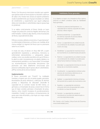 21 de 136
Copyright © CrossFit, Inc. Todos los derechos reservados. CrossFit es una marca registrada ® de CrossFit, Inc.
CrossFit Training Guide | CrossFit
fitness. Con frecuencia mencionan estudios que sugieren
que quienes están en forma quizás no necesiten cobertura
de salud. Una mirada más cercana al soporte probatorio
revela invariablemente que el grupo estudiado son atletas
de rendimiento y, sospechamos que siguen peligrosas
dietas a la moda (alta en carbohidratos, baja en grasas, baja
en proteínas).
Si se realiza correctamente, el fitness brinda un buen
margen de protección contra los flagelos del tiempo y las
enfermedades. Si detecta algo distinto, revise el protocolo
de fitness, especialmente la dieta.
Elfitnessconsisteydeberíaconsistirdeun“super-bienestar”.
La enfermedad, el bienestar y el fitness son medidas de la
misma entidad. Un régimen de fitness que no promueve
salud no es CrossFit.
A modo de nota, el doctor en física Mel Siff, a quien
generalmente respetamos y admiramos, menciona su
enfermedad ateroesclerótica y subsiguiente ataque
cardíaco como una prueba anecdótica de que el fitness y
la salud no están necesariamente vinculados debido a su
entrenamiento periódico y una “buena dieta”. Al investigar
sus recomendaciones nutricionales descubrimos que
promueve una dieta idealmente estructurada para
provocar cardiopatías, baja en grasas, alta en carbohidratos.
¡Siff fue víctima de la ciencia chatarra!
Implementación
El fitness promovido por “CrossFit” ha moldeado
hombres y mujeres que son, en partes iguales, gimnastas,
levantadores de pesas olímpicos, y velocistas de distintas
pruebas o “deportistas de velocidad”. Desarrolle la
capacidad de un corredor novato de 800 metros, un
gimnasta y un levantador de pesas y estará más en forma
que el mejor corredor, gimnasta o levantador de pesas.
Veamos cómo CrossFit incorpora el acondicionamiento
metabólico (“cardio”), la gimnasia y el levantamiento de
pesas para crear al hombre y a la mujer con mejor estado
físico del mundo.
Habilidades físicas generales
Si su objetivo es lograr una competencia física óptima,
entonces se deben considerar todas las habilidades
físicas generales:
1.	 Resistencia cardiovascular/respiratoria - La
capacidad de los sistemas corporales de captar,
procesar y liberar oxígeno.
2.	 Resistencia (estámina) - La capacidad de
los sistemas corporales de procesar, liberar,
almacenar y utilizar la energía.
3.	 Fuerza - La capacidad de una unidad muscular,
o la combinación de unidades musculares para
mover una carga.
4.	 Flexibilidad - La capacidad de maximizar el arco
de movimiento en una determinada articulación.
5.	 Potencia - La capacidad de una unidad muscular,
o la combinación de unidades musculares para
aplicar fuerza máxima en tiempo mínimo.
6.	 Velocidad - La capacidad de minimizar el ciclo de
tiempo de un movimiento repetido.
7.	 Coordinación - La capacidad de combinar varios
patrones de movimientos distintivos en un
movimiento distintivo singular.
8.	 Agilidad - La capacidad de minimizar el tiempo
de transición de un patrón de movimiento a otro.
9.	 	Equilibrio - La capacidad de controlar la
colocación del centro de gravedad del cuerpo
en relación a su base de soporte.
10.	 	Precisión - La capacidad de controlar el
movimiento en una dirección determinada o a
una intensidad determinada.
(Ed.- Gracias a Jim Crawley y Bruce Evans de Dynamax,
www.medicineballs.com)
¿Qué es Fitness?. . . . . . .(continúa)
 
