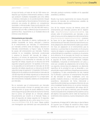 23 de 136
Copyright © CrossFit, Inc. Todos los derechos reservados. CrossFit es una marca registrada ® de CrossFit, Inc.
CrossFit Training Guide | CrossFit
el esquí de fondo y el nado de más de 1500 metros son
deportes que requieren entrenamiento aeróbico a niveles
que producen resultados inaceptables para otros atletas
o individuos interesados en el acondicionamiento integral
o en una salud óptima. Recomendamos firmemente que
presencie una prueba de atletismo en competencias
nacionales o internacionales. Preste mucha atención a los
deportistas que compiten en 100, 200, 400, 800 metros y
corredores de una milla. La diferencia que encontrará en la
apariencia física seguramente es un resultado directo de
entrenar a esas distancias.
Entrenamiento por intervalos
La clave para desarrollar el sistema cardiovascular sin
pérdida inaceptable de fuerza, velocidad y potencia
es el entrenamiento por intervalos. El entrenamiento
por intervalos combina series de trabajo y descanso en
intervalos cronometrados. La Figura 3 (pág. 5) muestra
las pautas del entrenamiento por intervalos. Podemos
controlar la vía metabólica dominante condicionada
si variamos la duración del intervalo de trabajo y
descanso y el número de repeticiones. Advierta que la
vía fosfagénica es la dominante en intervalos de 10-30
segundos de trabajo, seguido por un descanso de 30-90
segundos (carga:recuperación 1:3) repetidos 25-30 veces.
La vía glucolítica es la dominante en intervalos de 30-120
segundos de trabajo seguido por un descanso de 60-240
segundos (carga: recuperación 1:2) repetidos 10-20 veces. Y
finalmente, la vía oxidativa es la dominante en intervalos de
120-300 segundos de trabajo seguido por un descanso de
120-300 segundos (carga:recuperación 1:1). La mayor parte
del entrenamiento metabólico debería ser entrenamiento
por intervalos.
No es necesario que el entrenamiento por intervalos
sea tan estructurado o formal. Un ejemplo sería correr a
velocidad entre un grupo de postes telefónicos y trotar
entre el siguiente grupo alternando de esta forma mientras
dure la carrera. Un ejemplo de un intervalo utilizado
frecuentemente por CrossFit es el Intervalo Tabata, es
decir 20 segundos de trabajo seguidos de 10 segundos
de reposo, repitiendo de seis a ocho veces (http://www.
cbass.com/INTERVAL.HTM). El Dr. Izumi Tabata publicó
una investigación que demostró que este protocolo de
intervalos producía aumentos notables en la capacidad
anaeróbica y aeróbica.
Resulta muy bueno experimentar de manera frecuente
patrones de intervalos de combinaciones variables de
descanso, trabajo y repeticiones.
Uno de los mejores recursos de Internet acerca del
entrenamiento por intervalos proviene del Dr. Stephen
Seiler (http://home.hiano/~stephens/interval.htm). Este
artículo sobre el entrenamiento por intervalos y otro
sobre el transcurso de las adaptaciones del entrenamiento
(http://home.hia.no/~stephens/timecors.htm) contienen
las bases de la gran dependencia de CrossFit en el
entrenamientoporintervalos.Elartículosobreeltranscurso
de las adaptaciones del entrenamiento explica que existen
tres fases de adaptación en el entrenamiento para la
resistencia. La primera fase es el aumento en el consumo
máximo de oxígeno. La segunda fase es el aumento en el
umbral del ejercicio anaeróbico. La tercera es el aumento
de la eficiencia. En el concepto de CrossFit nos interesa
maximizar las adaptaciones de la primera fase y procurar
la segunda de forma sistemática mediante múltiples
modalidades, incluyendo el entrenamiento con peso, y
evitar por completo las adaptaciones de la tercera fase.
Las segunda y tercera fases de adaptación son altamente
específicas de la actividad en que se desarrollen y son
perjudicialesrespectodelfitnessintegralquepromovemos
y respaldamos. El claro entendimiento de este material
nos ha llevado a promover el entrenamiento frecuente
de alta densidad en tantas modalidades como sea
posible, mediante esfuerzos e intervalos principalmente
anaeróbicos, descartando de forma intencional y
específica la efectividad que acompaña el dominio de una
única modalidad. Resulta irónico, en un primer momento,
que ésta sea nuestra interpretación del trabajo del Dr.
Seiler, ya que no ha sido su intención, pero al entender
nuestra búsqueda de la competencia física óptima a la luz
del objetivo más específico del Dr. Seiler de maximizar el
rendimiento de la resistencia, nuestra interpretación cobra
vigor.
Casualmente, el trabajo del Dr. Seiler deja en claro la falacia
de suponer que el trabajo de resistencia ofrece mayor
beneficio al sistema cardiovascular que el trabajo por
¿Qué es Fitness?. . . . . . .(continúa)
 