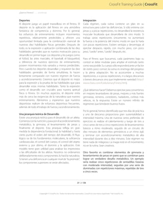 27 de 136
Copyright © CrossFit, Inc. Todos los derechos reservados. CrossFit es una marca registrada ® de CrossFit, Inc.
CrossFit Training Guide | CrossFit
Deportes
El deporte juega un papel maravilloso en el fitness. El
deporte es la aplicación del fitness en una atmósfera
fantástica de competencia y dominio. Por lo general,
los esfuerzos de entrenamiento incluyen movimientos
repetitivos, relativamente predecibles y ofrecen una
oportunidad limitada para la combinación esencial de
nuestras diez habilidades físicas generales. Después de
todo, es la expresión o aplicación combinada de las diez
habilidades generales que es nuestra motivación para su
desarrollo en primer lugar. Los deportes y los juegos como
el fútbol, las artes marciales, el baseball, el básquetbol,
a diferencia de nuestros ejercicios de entrenamiento,
poseen movimientos más variados y menos predecibles.
Pero cuando los deportes desarrollan y requieren las diez
habilidades generales de forma simultánea, lo hacen
lentamente comparado con nuestro régimen de fuerza
y acondicionamiento. Creemos que el deporte es mejor
para la expresión y la prueba de las habilidades que para
desarrollar estas mismas habilidades. Tanto la expresión
como el desarrollo son cruciales para nuestra aptitud
física o fitness. En muchos aspectos, el deporte imita
más de cerca las exigencias de la naturaleza que nuestro
entrenamiento. Alentamos y esperamos que nuestros
deportistas realicen de esfuerzos deportivos frecuentes,
además de todo el trabajo de fuerza y acondicionamiento.
Una jerarquía teórica de Desarrollo
Existe una jerarquía teórica para el desarrollo de un atleta.
Comienza con la nutrición y pasa por el acondicionamiento
metabólico, la gimnasia, el levantamiento de pesas y
finalmente el deporte. Esta jerarquía refleja en gran
medida la dependencia fundacional, la habilidad y hasta
cierto punto el orden del tiempo del desarrollo. El flujo
lógico va de los fundamentos moleculares, la suficiencia
cardiovascular, el control del cuerpo, el control del objeto
externo y, por último, el dominio y la aplicación. Este
modelo tiene gran utilidad para analizar los imprevistos
o las dificultades de los atletas. Nosotros no ordenamos
deliberadamente estos componentes, lo hará la naturaleza.
Si tienen una deficiencia en cualquier nivel de “la pirámide”,
los componentes superiores se verán afectados.
Integración
Cada régimen, cada rutina contiene un plan en su
estructura para cubrir las deficiencias. Si sólo entrena con
pesas y a pocas repeticiones, no desarrollará la resistencia
muscular localizada que desarrollaría de otro modo. Si
trabaja varias repeticiones únicamente, no aumentará
la fuerza o la potencia del mismo modo en que lo haría
con pocas repeticiones. Existen ventajas y desventajas al
ejercitar despacio, rápido, con mucho peso, con poco
peso, “cardio” antes, “cardio” después, etc.
Para el fitness que buscamos, cada parámetro bajo su
control se debe modular para ampliar el estímulo tanto
comoseaposible.Sucuerposóloresponderáanteunfactor
de estrés poco común; la rutina es enemiga del progreso
y la plena adaptación. No se acostumbre a muchas
repeticiones, o a pocas repeticiones, ni a largos descansos
o breves descansos sino que implemente variedad (http://
www.cbass.com/EvolutionaryFitness.htm).
¿Qué debemos hacer? Debemos ejercitar para convertirnos
en mejores levantadores de pesas, mejores y más fuertes
gimnastas, remeros, corredores, nadadores, ciclistas más
veloces, es la respuesta. Existe un número infinito de
regímenes que brindarán buenos frutos.
Por lo general, hemos identificado que tres días de práctica
y uno de descanso proporciona gran sustentabilidad a
intensidad máxima. Una de nuestras series preferidas de
ejercicios es realizar el calentamiento y luego de tres a
cinco series de tres a cinco repeticiones de levantamientos
básicos a ritmo moderado, seguido de un circuito de
diez minutos de elementos gimnásticos a un ritmo ágil,
y terminar con acondicionamiento metabólico de alta
intensidad durante dos a diez minutos. Este régimen no
tiene nada de milagroso. La magia está en el movimiento,
no en la rutina. Sean creativos.
Otro favorito es combinar elementos de gimnasia y
levantamiento de pesas en pares que se combinan para
lograr un verdadero desafío metabólico. Un ejemplo
sería realizar cinco repeticiones de sentadillas traseras
con moderada intensidad, seguidas por una serie de
dominadas con repeticiones máximas, repetidas de tres
a cinco veces.
¿Qué es Fitness?. . . . . . .(continúa)
 