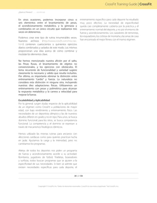 28 de 136
Copyright © CrossFit, Inc. Todos los derechos reservados. CrossFit es una marca registrada ® de CrossFit, Inc.
CrossFit Training Guide | CrossFit
En otras ocasiones, podemos incorporar cinco o
seis elementos entre el levantamiento de pesas,
el acondicionamiento metabólico, y la gimnasia y
combinarlos en un único circuito que realizamos tres
veces sin detenernos.
Podemos crear este tipo de rutina innumerables veces.
Nuestros archivos (http://www.crossfit.com/misc/arc.
html) contienen cuatrocientos o quinientos ejercicios
diarios combinados y variados de este modo. Los mismos
proporcionan una idea acerca de cómo combinar y
modular los elementos clave.
No hemos mencionado nuestra afición por el salto,
las Pesas Rusas, el levantamiento de objetos no
convencionales, y los ejercicios con obstáculos. El
tema recurrente de funcionalidad y variedad sugiere
claramente lo necesario y válido que resulta incluirlos.
Por último, es importante eliminar la distinción entre
entrenamiento “cardio” y fuerza. La naturaleza no
considera esta distinción ni ninguna otra, incluyendo
nuestras diez adaptaciones físicas. Utilizaremos un
entrenamiento con pesas y polimétrica para alcanzar
la respuesta metabólica y la carrera a velocidad para
mejorar la fuerza.
Escalabilidad y Aplicabilidad
Por lo general, surgen dudas respecto de la aplicabilidad
de un régimen como CrossFit a poblaciones de mayor
edad, con bajo rendimiento y entrenamiento físico. Las
necesidades de un deportista olímpico y las de nuestros
abuelos difieren en grado y no en tipo. Para unos, se busca
dominio funcional; para los otros, se busca competencia
funcional. La competencia y el dominio se expresan a
través de mecanismos fisiológicos idénticos.
Hemos utilizado las mismas rutinas para ancianos con
afecciones cardíacas como para quienes practican lucha
en jaula. Ajustamos la carga y la intensidad, pero no
cambiamos los programas.
Atletas de todos los deportes nos piden un programa
de fuerza y acondicionamiento acorde a su actividad.
Bomberos, jugadores de fútbol, Triatletas, boxeadores
y surfistas, todos buscan programas que se ajusten a la
especificidad de sus necesidades. Si bien se admite que
existen necesidades específicas para cada deporte, el
entrenamiento específico para cada deporte ha resultado
muy poco efectivo. La necesidad de especificidad
queda casi completamente cubierta por la práctica y el
entrenamiento normal del deporte, y no por el entorno de
fuerza y acondicionamiento. Los cazadores de terroristas,
los esquiadores, los ciclistas de montaña y las amas de casa
han encontrado el mejor fitness con el mismo régimen.
¿Qué es Fitness?. . . . . . .(continúa)
 