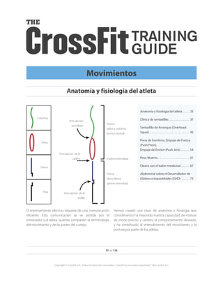 El entrenamiento efectivo requiere de una comunicación
eficiente. Esta comunicación se ve asistida por el
entrenador y el atleta, quienes comparten la terminología
del movimiento y de las partes del cuerpo.
Hemos creado una clase de anatomía y fisiología que
consideramos ha mejorado nuestra capacidad, de motivar
de modo preciso y certero, el comportamiento deseado,
y ha contribuido al entendimiento del movimiento y la
postura por parte de los atletas.
Tibia
Fémur
Pelvis
Columna
Tronco
pelvis y columna
(tronco neutral)
Pierna:
tibia y fémur
(pierna extendida)
(cadera extendida)
Articulación
sacroilíaca
Articulación de la
rodilla
Articulación de la
cadera
33 de 136
Copyright © CrossFit, Inc. Todos los derechos reservados. CrossFit es una marca registrada ® de CrossFit, Inc.
Anatomía y fisiología del atleta
Movimientos
Anatomía y fisiología del atleta.  .  .  .  .  . 33
Clínica de sentadillas .  .  .  .  .  .  .  .  .  .  .  .  .  .  .  . 37
Sentadilla de Arranque (Overhead
Squat).  .  .  .  .  .  .  .  .  .  .  .  .  .  .  .  .  .  .  .  .  .  .  .  .  .  .  .  .  .  . 45
Press de hombros, Empuje de Fuerza
(Push Press),
Empuje de Envión (Push Jerk). .  .  .  .  .  .  . 54
Peso Muerto. .  .  .  .  .  .  .  .  .  .  .  .  .  .  .  .  .  .  .  .  .  .  .  . 61
Cleans con el balón medicinal .  .  .  .  .  .  . 67
Abdominal sobre el Desarrollador de
Glúteos e Isquiotibiales (GHD) .  .  .  .  .  .  . 73
 