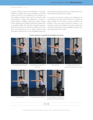 ¿Cuándo se llega a dominar la sentadilla? Es una buena
pregunta. Se podría decir que las sentadillas se dominan
cuando la técnica y el rendimiento son superiores. En
otras palabras, cuando ninguno de los 23 puntos antes
mencionados se realiza con deficiencias y cuando es
posible efectuar múltiples repeticiones rápido. Nuestra
norma preferida para múltiples repeticiones rápidas sería
la sentadilla Tabata (20 segundos trabaja/10 segundos
descansa, 8 veces), con el intervalo más débil de los ocho
entre 18-20 repeticiones. No se deben generar malos
entendidos. Buscamos de 18 a 20 sentadillas perfectas en
veinte segundos, descanso por diez y repetir siete veces
más durante un total de ocho intervalos.
Los errores más comunes a detectar son debilidad en la
curva lumbar en lo bajo del movimiento, no quebrar el
plano paralelo con los muslos, encorvar el pecho y los
hombros, mirar hacia abajo, levantar los talones, y no
extender la cadera por completo en la parte superior del
movimiento. No piensen en las sentadillas con pesas hasta
que corrijan todos estos errores.
Errores comunes o anatomía de sentadillas incorrectas
No se quiebra el plano paralelo Las rodillas giran hacia dentro
de los pies
Caída de cabeza Se pierde la extensión lumbar
(arqueando la espalda; eso es lo peor)
Caída de hombros Los talones se separan del piso No se completan las sentadillas, no
se completa la extensión de la cadera
Clínica de sentadillas. . . . .(continúa)
39 de 136
Copyright © CrossFit, Inc. Todos los derechos reservados. CrossFit es una marca registrada ® de CrossFit, Inc.
CrossFit Training Guide | Movimientos
 