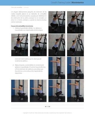 Un ángulo relativamente pequeño de extensión de las
cadera (espalda plana) es un indicador de sentadillas
débiles o de nivel principiante, causadas por debilidad en
los extensores de la cadera, aunque no se considera un
error en sí mismo, siempre y cuando la columna lumbar
esté en extensión.
Causas de sentadillas incorrectas
1.	 Glúteos/isquiotibiales débiles. Los glúteos e
isquiotibiales son responsables de la enérgica
extensión de la cadera, que es clave para el
rendimiento atlético.
2.	 Mala activación, control débil, sin conciencia de
glúteos e isquiotibiales. El camino hacia la efectiva
y firme extensión de cadera es una odisea que
dura de tres a cinco años en la mayoría de los
deportistas.
Clínica de sentadillas. . . . .(continúa)
40 de 136
Copyright © CrossFit, Inc. Todos los derechos reservados. CrossFit es una marca registrada ® de CrossFit, Inc.
CrossFit Training Guide | Movimientos
 